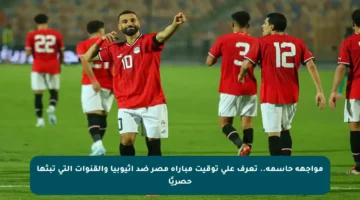 مواجهة حاسمة.. تعرف على توقيت مباراة مصر ضد إثيوبيا والقنوات التي تبثها حصريًا